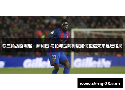 铁三角战略崛起：萨利巴 乌帕与楚阿梅尼如何塑造未来足坛格局