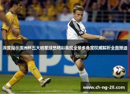 深度揭示澳洲杯五大明星球员精彩表现全景多角度权威解析全面报道
