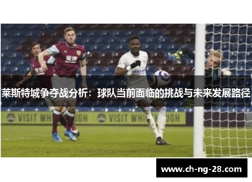 莱斯特城争夺战分析：球队当前面临的挑战与未来发展路径