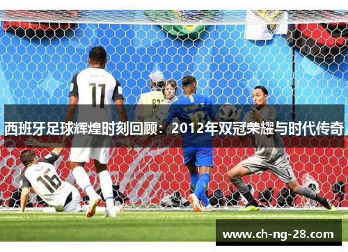 西班牙足球辉煌时刻回顾：2012年双冠荣耀与时代传奇