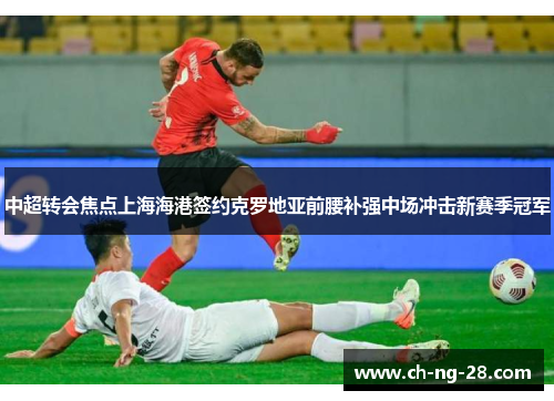 中超转会焦点上海海港签约克罗地亚前腰补强中场冲击新赛季冠军