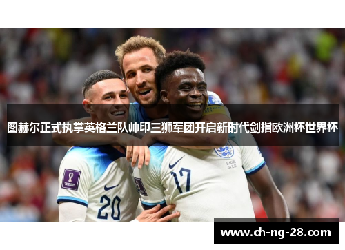 图赫尔正式执掌英格兰队帅印三狮军团开启新时代剑指欧洲杯世界杯