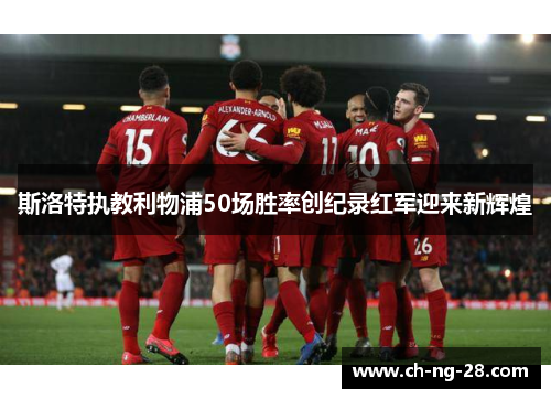 斯洛特执教利物浦50场胜率创纪录红军迎来新辉煌