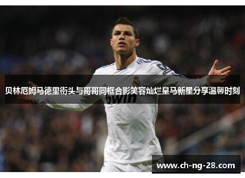 贝林厄姆马德里街头与哥哥同框合影笑容灿烂皇马新星分享温馨时刻