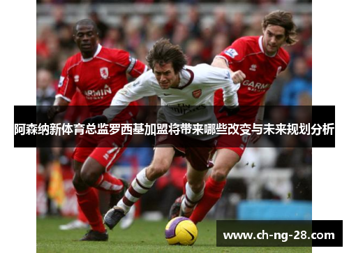 阿森纳新体育总监罗西基加盟将带来哪些改变与未来规划分析