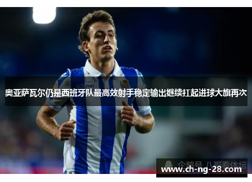 奥亚萨瓦尔仍是西班牙队最高效射手稳定输出继续扛起进球大旗再次