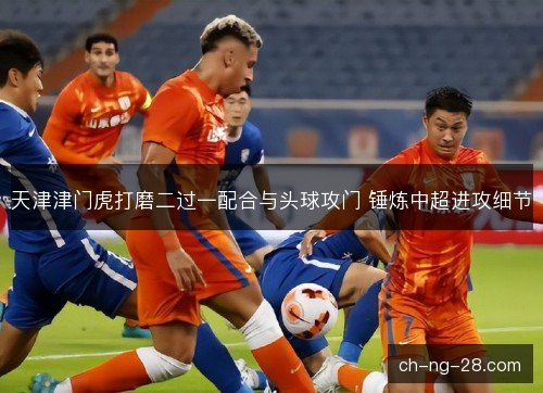 天津津门虎打磨二过一配合与头球攻门 锤炼中超进攻细节 天津津门虎打磨二过一配合与头球攻门 锤炼中超进攻细节